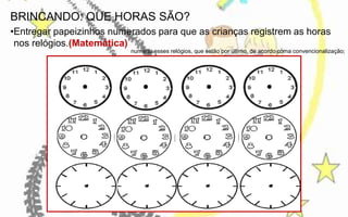 BRINCANDO: QUE HORAS SÃO?
•Entregar papeizinhos numerados para que as crianças registrem as horas
nos relógios.(Matemática)
numerar esses relógios, que estão por último, de acordo coma convencionalização;

 