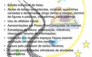 • Escrita individual de listas;
• Ajuste de leitura de parlendas, músicas, quadrinhas
cantadas e declamadas, bingo (letras e nomes), dominó
de figuras e palavras, cruzadinhas, caça-palavras.
• Uso do alfabeto móvel.
• Apresentações em Power Point;pesquisas na internet;
• Estratégias de leitura: antecipação, inferência,
checagem, resumo de informações;
• Utilização dos diversos espaços físicos visando
ampliação perceptual dos mesmos;
• Leitura pelo professor de textos literários;
• E outras possibilidades infindáveis de atividades
desafiadoras

 