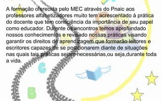 A formação oferecida pelo MEC através do Pnaic aos
professores alfabetizadores muito tem acrescentado à prática
do docente que tem consciência da importância de seu papel
como educador. Durante os encontros temos aprofundado
nossos conhecimentos e revisado nossas práticas visando
garantir os direitos de aprendizagem que formarão leitores e
escritores capazes de se posicionarem diante de situações
nas quais tais práticas sejam necessárias,ou seja,durante toda
a vida.

 