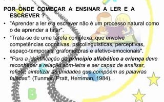 POR ONDE COMEÇAR A ENSINAR A LER E A
ESCREVER ?
• "Aprender a ler e a escrever não é um processo natural como
o de aprender a falar".
• "Trata-se de uma tarefa complexa, que envolve
competências cognitivas, psicolinguísticas, perceptivas,
espaço-temporais, grafomotoras e afetivo-emocionais".
• "Para a identificação do princípio alfabético a criança deve
reconhecer a relação som-letra e ser capaz de analisar,
refletir, sintetizar as unidades que compõem as palavras
faladas". (Tunmer, Pratt, Herriman, 1984).

 