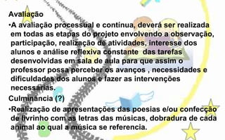 Avaliação
•A avaliação processual e contínua, deverá ser realizada
em todas as etapas do projeto envolvendo a observação,
participação, realização de atividades, interesse dos
alunos e análise reflexiva constante das tarefas
desenvolvidas em sala de aula para que assim o
professor possa perceber os avanços , necessidades e
dificuldades dos alunos e fazer as intervenções
necessárias.
Culminância (?)
•Realização de apresentações das poesias e/ou confecção
de livrinho com as letras das músicas, dobradura de cada
animal ao qual a música se referencia.

 