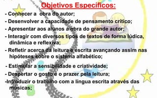 Objetivos Específicos:
- Conhecer a obra do autor;
- Desenvolver a capacidade de pensamento crítico;
- Apresentar aos alunos a obra do grande autor;
- Interagir com diversos tipos de textos de forma lúdica,
dinâmica e reflexiva;
- Refletir acerca da leitura e escrita avançando assim nas
hipóteses sobre o sistema alfabético;
- Estimular a sensibilidade e criatividade;
- Despertar o gosto e o prazer pela leitura;
-Introduzir o trabalho com a língua escrita através das
músicas;

 