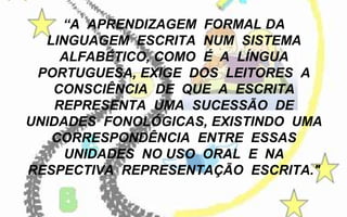 “A APRENDIZAGEM FORMAL DA
LINGUAGEM ESCRITA NUM SISTEMA
ALFABÉTICO, COMO É A LÍNGUA
PORTUGUESA, EXIGE DOS LEITORES A
CONSCIÊNCIA DE QUE A ESCRITA
REPRESENTA UMA SUCESSÃO DE
UNIDADES FONOLÓGICAS, EXISTINDO UMA
CORRESPONDÊNCIA ENTRE ESSAS
UNIDADES NO USO ORAL E NA
RESPECTIVA REPRESENTAÇÃO ESCRITA."

 