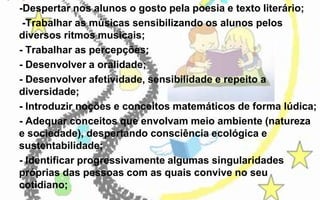 -Despertar nos alunos o gosto pela poesia e texto literário;
-Trabalhar as músicas sensibilizando os alunos pelos
diversos ritmos musicais;
- Trabalhar as percepções;
- Desenvolver a oralidade;
- Desenvolver afetividade, sensibilidade e repeito a
diversidade;
- Introduzir noções e conceitos matemáticos de forma lúdica;
- Adequar conceitos que envolvam meio ambiente (natureza
e sociedade), despertando consciência ecológica e
sustentabilidade;
- Identificar progressivamente algumas singularidades
próprias das pessoas com as quais convive no seu
cotidiano;

 