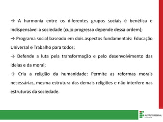 → A harmonia entre os diferentes grupos sociais é benéfica e
indispensável a sociedade (cujo progresso depende dessa ordem);
→ Programa social baseado em dois aspectos fundamentais: Educação
Universal e Trabalho para todos;
→ Defende a luta pela transformação e pelo desenvolvimento das
ideias e da moral;
→ Cria a religião da humanidade: Permite as reformas morais
necessárias, mesma estrutura das demais religiões e não interfere nas
estruturas da sociedade.
 