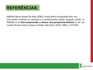 REFERÊNCIAS:
ANDERY, Maria Amália Pie Abib; SÉRIO, Tereza Maria de Azevedo Pires. Há
uma ordem imutável na natureza e o conhecimento reflete: Auguste Comte. In.
ANDERY, et al. Para compreender a ciência: uma perspectiva histórica. 6. ed. rev.
e ampl. Rio de Janeiro: Espaço e Tempo: São Paulo: EDUC, 1996. p. 373-393.
 