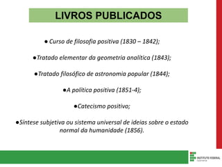 LIVROS PUBLICADOS
● Curso de filosofia positiva (1830 – 1842);
●Tratado elementar da geometria analítica (1843);
●Tratado filosófico de astronomia popular (1844);
●A política positiva (1851-4);
●Catecismo positivo;
●Síntese subjetiva ou sistema universal de ideias sobre o estado
normal da humanidade (1856).
 