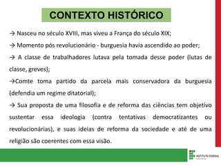 CONTEXTO HISTÓRICO
→ Nasceu no século XVIII, mas viveu a França do século XIX;
→ Momento pós revolucionário - burguesia havia ascendido ao poder;
→ A classe de trabalhadores lutava pela tomada desse poder (lutas de
classe, greves);
→Comte toma partido da parcela mais conservadora da burguesia
(defendia um regime ditatorial);
→ Sua proposta de uma filosofia e de reforma das ciências tem objetivo
sustentar essa ideologia (contra tentativas democratizantes ou
revolucionárias), e suas ideias de reforma da sociedade e até de uma
religião são coerentes com essa visão.
 