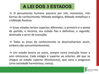 A LEI DOS 3 ESTADOS
→ O pensamento humano passaria por três momentos, três
formas de conhecimento: Método teológico, Método metafísico e
o Método Positivo;
→ Esses estados teriam aspectos diferentes: o primeiro é o ponto
de partida; o terceiro, seu estado fixo e definitivo; o segundo,
destinado a servir de transição;
→ Todas as áreas do conhecimento se desenvolveriam assim,
embora não concomitantemente;
→ Um estado levaria ao outro, sempre numa evolução linear e
sem retrocesso. Cada estágio é superior ao anterior, até que se
chegue ao estado superior (Positivismo), que seria o progresso
(uma sociedade harmoniosa, coesa);
 