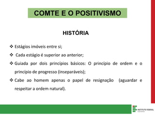 COMTE E O POSITIVISMO
HISTÓRIA
 Estágios imóveis entre si;
 Cada estágio é superior ao anterior;
 Guiada por dois princípios básicos: O princípio de ordem e o
princípio de progresso (inseparáveis);
 Cabe ao homem apenas o papel de resignação (aguardar e
respeitar a ordem natural).
 