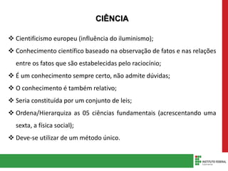 CIÊNCIA
 Cientificismo europeu (influência do iluminismo);
 Conhecimento científico baseado na observação de fatos e nas relações
entre os fatos que são estabelecidas pelo raciocínio;
 É um conhecimento sempre certo, não admite dúvidas;
 O conhecimento é também relativo;
 Seria constituída por um conjunto de leis;
 Ordena/Hierarquiza as 05 ciências fundamentais (acrescentando uma
sexta, a física social);
 Deve-se utilizar de um método único.
 