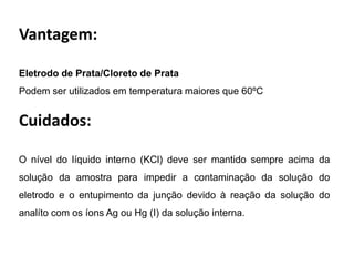 Vantagem: Eletrodo de Prata/Cloreto de PrataPodem ser utilizados em temperatura maiores que 60ºCCuidados:O nível do líquido interno (KCl) deve ser mantido sempre acima da solução da amostra para impedir a contaminação da solução do eletrodo e o entupimento da junção devido à reação da solução do analítocom os íons Ag ou Hg (I) da solução interna.