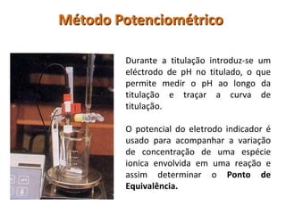 Método PotenciométricoDurante a titulação introduz-se um eléctrodo de pH no titulado, o que permite medir o pH ao longo da titulação e traçar a curva de titulação.O potencial do eletrodo indicador é usado para acompanhar a variação de concentração de uma espécie ionica envolvida em uma reação e assim determinar o Ponto de Equivalência.