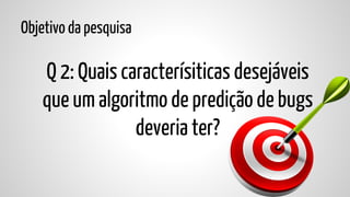 Objetivo da pesquisa

Q 2: Quais caracterísiticas desejáveis
que um algoritmo de predição de bugs
deveria ter?

 