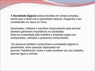 A Sociedade Egípcia estava dividida em várias camadas,
sendo que o faraó era a autoridade máxima, chegando a ser
considerado um deus na Terra.
Sacerdotes, militares e escribas (responsáveis pela escrita)
também ganharam importância na sociedade.
Esta era sustentada pelo trabalho e impostos pagos por
camponeses, artesãos e pequenos comerciantes.
Os escravos também compunham a sociedade egípcia e,
geralmente, eram pessoas capturadas em
guerras.Trabalhavam muito e nada recebiam por seu trabalho,
apenas água e comida.
 