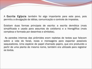 A Escrita Egípcia também foi algo importante para este povo, pois
permitiu a divulgação de idéias, comunicação e controle de impostos.
Existiam duas formas principais de escrita: a escrita demótica (mais
simplificada e usada para assuntos do cotidiano) e a hieroglífica (mais
complexa e formada por desenhos e símbolos).
As paredes internas das pirâmides eram repletas de textos que falavam
sobre a vida do faraó, rezas e mensagens para espantar possíveis
saqueadores. Uma espécie de papel chamado papiro, que era produzido a
partir de uma planta de mesmo nome, também era utilizado para registrar
os textos.  
 