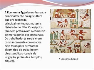 A Economia Egípcia era baseada
principalmente na agricultura
que era realizada,
principalmente, nas margens
férteis do rio Nilo. Os egípcios
também praticavam o comércio
de mercadorias e o artesanato.
Os trabalhadores rurais eram
constantemente convocados
pelo faraó para prestarem
algum tipo de trabalho em
obras públicas (canais de
irrigação, pirâmides, templos,
diques).
A Economia Egípcia
 