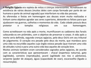 A Religião Egípcia era repleta de mitos e crenças interessantes. Acreditavam na
existência de vários deuses (muitos deles com corpo formado por parte de ser
humano e parte de animal sagrado) que interferiam na vida das pessoas.
As oferendas e festas em homenagem aos deuses eram muito realizadas e
tinham como objetivo agradar aos seres superiores, deixando-os felizes para que
ajudassem nas guerras, colheitas e momentos da vida. Cada cidade possuía deus
protetor e templos religiosos em sua homenagem.
Como acreditavam na vida após a morte, mumificavam os cadáveres dos faraós
colocando-os em pirâmides, com o objetivo de preservar o corpo. A vida após a
morte seria definida, segundo crenças egípcias, pelo deus Osíris em seu tribunal
de julgamento. O coração era pesado pelo deus da morte, que mandava para
uma vida na escuridão aqueles cujo órgão estava pesado (que tiveram uma vida
de atitudes ruins) e para uma outra vida boa aqueles de coração leve.
Muitos animais também eram considerados sagrados pelos egípcios, de acordo
com as características que apresentavam : chacal (esperteza noturna), gato
(agilidade), carneiro (reprodução), jacaré (agilidade nos rios e pântanos),
serpente (poder de ataque), águia (capacidade de voar), escaravelho (ligado a
ressurreição).
 