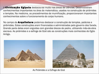 A Civilização Egípcia destacou-se muito nas áreas de ciências. Desenvolveram
conhecimentos importantes na área da matemática, usados na construção de pirâmides
e templos. Na medicina, os procedimentos de mumificação, proporcionaram importantes
conhecimentos sobre o funcionamento do corpo humano.
No campo da Arquitetura podemos destacar a construção de templos, palácios e
pirâmides. Estas construções eram financiadas e administradas pelo governo dos faraós.
Grande parte delas eram erguidas com grandes blocos de pedra, utilizando mão-de-obra
escrava. As pirâmides e a esfinge de Gizé são as construções mais conhecidas do Egito
Antigo.
As Pirâmides e a Esfinge de Gizé
 