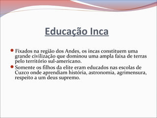 Educação Inca
Fixados na região dos Andes, os incas constituem uma
grande civilização que dominou uma ampla faixa de terras
pelo território sul-americano.
Somente os filhos da elite eram educados nas escolas de
Cuzco onde aprendiam história, astronomia, agrimensura,
respeito a um deus supremo.
 