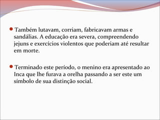 Também lutavam, corriam, fabricavam armas e
sandálias. A educação era severa, compreendendo
jejuns e exercícios violentos que poderiam até resultar
em morte.
Terminado este período, o menino era apresentado ao
Inca que lhe furava a orelha passando a ser este um
símbolo de sua distinção social.
 