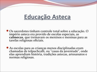 Educação Asteca
Os sacerdotes tinham controle total sobre a educação. O
império asteca era provido de escolas especiais, as
calmecas, que treinavam os meninos e meninas para as
tarefas religiosas oficiais.
As escolas para as crianças menos disciplinadas eram
chamadas de telpuchcalli, ou "casas da juventude", onde
elas aprendiam história, tradições astecas, artesanatos e
normas religiosas.
 