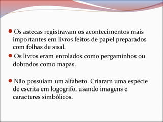 Os astecas registravam os acontecimentos mais
importantes em livros feitos de papel preparados
com folhas de sisal.
Os livros eram enrolados como pergaminhos ou
dobrados como mapas.
Não possuíam um alfabeto. Criaram uma espécie
de escrita em logogrifo, usando imagens e
caracteres simbólicos.
 