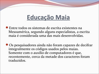 Educação Maia
Entre todos os sistemas de escrita existentes na
Mesoamérica, segundo alguns especialistas, a escrita
maia é considerada uma das mais desenvolvidas.
Os pesquisadores ainda não foram capazes de decifrar
integralmente os códigos usados pelos maias.
Somente com o auxílio de computadores é que,
recentemente, cerca da metade dos caracteres foram
traduzidos.
 