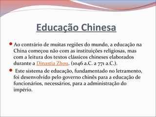 Educação Chinesa
Ao contrário de muitas regiões do mundo, a educação na
China começou não com as instituições religiosas, mas
com a leitura dos textos clássicos chineses elaborados
durante a Dinastia Zhou. (1046 a.C. a 771 a.C.).
 Este sistema de educação, fundamentado no letramento,
foi desenvolvido pelo governo chinês para a educação de
funcionários, necessários, para a administração do
império.
 
