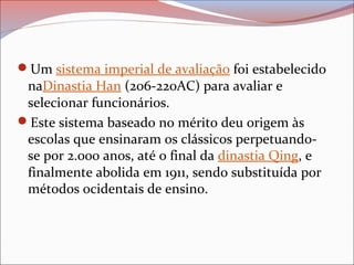 Um sistema imperial de avaliação foi estabelecido
naDinastia Han (206-220AC) para avaliar e
selecionar funcionários.
Este sistema baseado no mérito deu origem às
escolas que ensinaram os clássicos perpetuando-
se por 2.000 anos, até o final da dinastia Qing, e
finalmente abolida em 1911, sendo substituída por
métodos ocidentais de ensino.
 