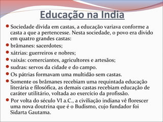 Educação na India
Sociedade divida em castas, a educação variava conforme a
casta a que a pertencesse. Nesta sociedade, o povo era divido
em quatro grandes castas:
brâmanes: sacerdotes;
xátrias: guerreiros e nobres;
vaixás: comerciantes, agricultores e artesãos;
sudras: servos da cidade e do campo.
Os pátrias formavam uma multidão sem castas.
Somente os brâmanes recebiam uma requintada educação
literária e filosófica, as demais castas recebiam educação de
caráter utilitário, voltada ao exercício da profissão.
Por volta do século VI a.C., a civiliação indiana vê florescer
uma nova doutrina que é o Budismo, cujo fundador foi
Sidarta Gautama.
 