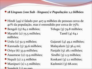 18 Línguas (100 Sub - línguas) e População: 1,2 bilhões
Hindi (49) é falado por 407.9 milhões de pessoas cerca de
40% da população, mas é entendido por cerca de 75%;
Bengali (5) 84.2 milhões; Telugu (3) 79.8 milhões;
Marathi (2) 75.5 milhões; Tamil (4) 64.1
milhões;
Urdu (2) 52.5 milhões; Gujarati (4) 49.2 milhões;
Kannada (3) 39.6 milhões; Malayalam (3) 36.4 mi;
Oriya (6) 33.9 milhões; Panjabi (5) 28.1 milhões;
Assamese (2) 15.9 milhões; Sindhi (3) 2.5 milhões;
Nepali (2) 2.5 milhões Konkani (3) 2.1 milhões;
Manipuri (2) 1.5 milhões; Kashmiri (3) 68.000;

 