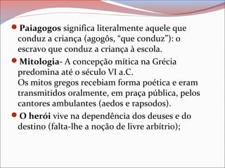 Paiagogos significa literalmente aquele que
conduz a criança (agogôs, “que conduz”): o
escravo que conduz a criança à escola.
Mitologia- A concepção mítica na Grécia
predomina até o século VI a.C.
Os mitos gregos recebiam forma poética e eram
transmitidos oralmente, em praça pública, pelos
cantores ambulantes (aedos e rapsodos).
O herói vive na dependência dos deuses e do
destino (falta-lhe a noção de livre arbítrio);
 