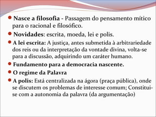 Nasce a filosofia - Passagem do pensamento mítico
para o racional e filosófico.
Novidades: escrita, moeda, lei e polis.
A lei escrita: A justiça, antes submetida à arbitrariedade
dos reis ou da interpretação da vontade divina, volta-se
para a discussão, adquirindo um caráter humano.
Fundamento para a democracia nascente.
O regime da Palavra
A polis: Está centralizada na ágora (praça pública), onde
se discutem os problemas de interesse comum; Constitui-
se com a autonomia da palavra (da argumentação)
 