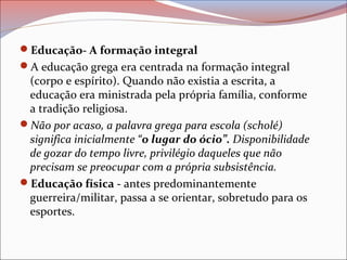 Educação- A formação integral
A educação grega era centrada na formação integral
(corpo e espírito). Quando não existia a escrita, a
educação era ministrada pela própria família, conforme
a tradição religiosa.
Não por acaso, a palavra grega para escola (scholé)
significa inicialmente “o lugar do ócio”. Disponibilidade
de gozar do tempo livre, privilégio daqueles que não
precisam se preocupar com a própria subsistência.
Educação física - antes predominantemente
guerreira/militar, passa a se orientar, sobretudo para os
esportes.
 