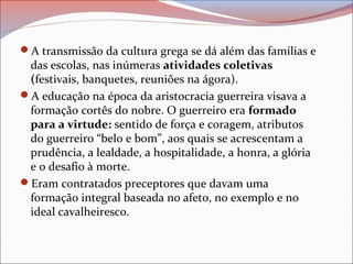 A transmissão da cultura grega se dá além das famílias e
das escolas, nas inúmeras atividades coletivas
(festivais, banquetes, reuniões na ágora).
A educação na época da aristocracia guerreira visava a
formação cortês do nobre. O guerreiro era formado
para a virtude: sentido de força e coragem, atributos
do guerreiro “belo e bom”, aos quais se acrescentam a
prudência, a lealdade, a hospitalidade, a honra, a glória
e o desafio à morte.
Eram contratados preceptores que davam uma
formação integral baseada no afeto, no exemplo e no
ideal cavalheiresco.
 