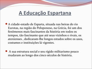 A Educação Espartana
A cidade-estado de Esparta, situada nas beiras do rio
Eurotas, na região do Peloponeso, na Grécia, foi um dos
fenômenos mais fascinantes da história em todos os
tempos, tão fascinante que até seus vizinhos e rivais, os
atenienses , dedicaram-lhe longos estudos sobre os usos,
costumes e instituições lá vigentes.
 A sua estrutura social e seu rígido militarismo pouco
mudaram ao longo dos cinco séculos de história.
 