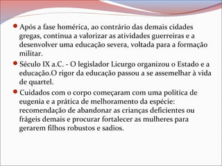 Após a fase homérica, ao contrário das demais cidades
gregas, continua a valorizar as atividades guerreiras e a
desenvolver uma educação severa, voltada para a formação
militar.
Século IX a.C. - O legislador Licurgo organizou o Estado e a
educação.O rigor da educação passou a se assemelhar à vida
de quartel.
Cuidados com o corpo começaram com uma política de
eugenia e a prática de melhoramento da espécie:
recomendação de abandonar as crianças deficientes ou
frágeis demais e procurar fortalecer as mulheres para
gerarem filhos robustos e sadios.
 
