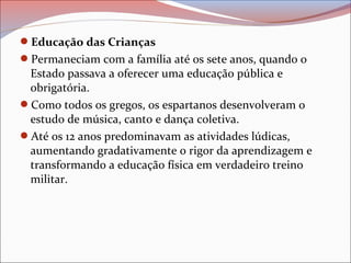 Educação das Crianças
Permaneciam com a família até os sete anos, quando o
Estado passava a oferecer uma educação pública e
obrigatória.
Como todos os gregos, os espartanos desenvolveram o
estudo de música, canto e dança coletiva.
Até os 12 anos predominavam as atividades lúdicas,
aumentando gradativamente o rigor da aprendizagem e
transformando a educação física em verdadeiro treino
militar.
 