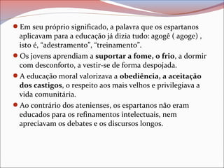 Em seu próprio significado, a palavra que os espartanos
aplicavam para a educação já dizia tudo: agogê ( agoge) ,
isto é, “adestramento”, “treinamento”.
Os jovens aprendiam a suportar a fome, o frio, a dormir
com desconforto, a vestir-se de forma despojada.
A educação moral valorizava a obediência, a aceitação
dos castigos, o respeito aos mais velhos e privilegiava a
vida comunitária.
Ao contrário dos atenienses, os espartanos não eram
educados para os refinamentos intelectuais, nem
apreciavam os debates e os discursos longos.
 