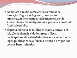 Admitiam o roubo como artifícios válidos na
formação. Pegos em flagrante, no entanto,
ministravam-lhes castigos violentíssimos, sendo
submetidos a chiamastigosis, às supliciantes provas de
flagelação pública
Esparta oferecia às mulheres maior atenção em
relação às demais cidades gregas. Estas
participavam das atividades físicas e exibiam nos
jogos públicos toda a força, a beleza e o vigor dos
corpos bem treinados.
 