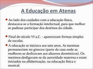 A Educação em Atenas
Ao lado dos cuidados com a educação física,
destacava-se a formação intelectual, para que melhor
se pudesse participar dos destinos da cidade.
Final do século VI a.C. - apareceram formas simples
de escolas.
A educação se iniciava aos sete anos. As meninas
permaneciam no gineceu (parte da casa onde as
mulheres se dedicavam aos afazeres domésticos). Os
meninos desligavam-se da autoridade materna e eram
iniciados na alfabetização, na educação física e
musical.
 