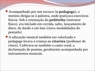 Acompanhado por um escravo (o pedagogo), o
menino dirigia-se à palestra, onde praticava exercícios
físicos. Sob a orientação do pedótriba (instrutor
físico), era iniciado em corrida, salto, lançamento de
disco, de dardo e em luta (cinco modalidades do
pentatlo)
A educação musical também era valorizada o
pedagogo levava a criança ao citarista (professor de
cítara). Cultivava-se também o canto coral, a
declamação de poesias, geralmente acompanhada por
instrumentos musicais.
 