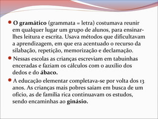 O gramático (grammata = letra) costumava reunir
em qualquer lugar um grupo de alunos, para ensinar-
lhes leitura e escrita. Usava métodos que dificultavam
a aprendizagem, em que era acentuado o recurso da
silabação, repetição, memorização e declamação.
Nessas escolas as crianças escreviam em tabuinhas
enceradas e faziam os cálculos com o auxílio dos
dedos e do ábaco.
A educação elementar completava-se por volta dos 13
anos. As crianças mais pobres saíam em busca de um
ofício, as de família rica continuavam os estudos,
sendo encaminhas ao ginásio.
 