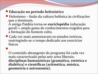 Educação no período helenístico
Helenismo – fusão da cultura helênica às civilizações
que a dominam.
A antiga Paidéia torna-se enciclopédia (educação
geral) = ampla gama de conhecimentos exigidos para
a formação do homem culto.
Cada vez mais aumentavam os estudos teóricos,
restringindo-se o tempo dedicado aos exercícios
físicos

O conteúdo abrangente do programa foi cada vez
mais caracterizado pelas sete artes liberais:
disciplinas humanísticas (gramática, retórica e
dialética) e científicas (aritmética, música,
geometria e astronomia).
 