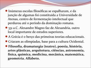 Inúmeras escolas filosóficas se espalharam, e da
junção de algumas foi constituída a Universidade de
Atenas, centro de fermentação intelectual que
perdurou até o período da dominação romana.
331 a.C. Alexandre Magno faz de Alexandria, outro
local importante de estudos superiores.
A Grécia é o berço das primeiras teorias educacionais.
Criaram as olimpíadas, base para a cultura Ocidental.
Filosofia, dramaturgia (teatro), poesia, história,
artes plásticas, arquitetura, ciências, astronomia,
física, química, medicina, mecânica, matemática,
geometria. Alfabeto.
 