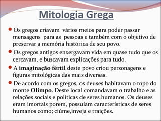 Mitologia Grega
Os gregos criavam vários meios para poder passar
mensagens para as pessoas e também com o objetivo de
preservar a memória histórica de seu povo.
Os gregos antigos enxergavam vida em quase tudo que os
cercavam, e buscavam explicações para tudo.
A imaginação fértil deste povo criou personagens e
figuras mitológicas das mais diversas.
De acordo com os gregos, os deuses habitavam o topo do
monte Olimpo. Deste local comandavam o trabalho e as
relações sociais e políticas de seres humanos. Os deuses
eram imortais porem, possuíam características de seres
humanos como; ciúme,inveja e traições.
 