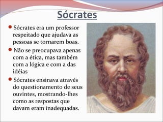 Sócrates
Sócrates era um professor
respeitado que ajudava as
pessoas se tornarem boas.
Não se preocupava apenas
com a ética, mas também
com a lógica e com a das
idéias
Sócrates ensinava através
do questionamento de seus
ouvintes, mostrando-lhes
como as respostas que
davam eram inadequadas.
 