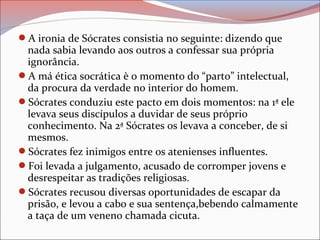 A ironia de Sócrates consistia no seguinte: dizendo que
nada sabia levando aos outros a confessar sua própria
ignorância.
A má ética socrática è o momento do “parto” intelectual,
da procura da verdade no interior do homem.
Sócrates conduziu este pacto em dois momentos: na 1ª ele
levava seus discípulos a duvidar de seus próprio
conhecimento. Na 2ª Sócrates os levava a conceber, de si
mesmos.
Sócrates fez inimigos entre os atenienses influentes.
Foi levada a julgamento, acusado de corromper jovens e
desrespeitar as tradições religiosas.
Sócrates recusou diversas oportunidades de escapar da
prisão, e levou a cabo e sua sentença,bebendo calmamente
a taça de um veneno chamada cicuta.
 