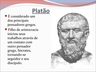 Platão
È considerado um
dos principais
pensadores gregos.
Filho de aristocracia
iniciou seus
trabalhos através de
um contato com
outro pensador
grego, Sócrates,
tornando-se
seguidor e seu
discípulo.
 